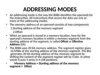 ADDRESSING MODES
• An addressing mode is the way the 8086 identifies the operands for
the instruction. All instructions that access the data use one or
more of the addressing modes.
• The memory address of an operand consists of two components
1.Starting address of the memory segment
2.Offset
• When an operand is stored in a memory location, how for the
operand’s memory location is within a memory segment from the
starting address of the segment, is called Offset or Effective
Address (EA).
• The 8086 uses 20 bit memory address. The segment register gives
16 MSBs of the starting address of the memory segment. The BIU
generates 20 bit starting address of the memory segment by
shifting the content of the segment register left by 4 bits. In other
words it puts 4 zeros in 4 LSB positions.
• Memory Address = Starting address of the memory
segment + Offset
 