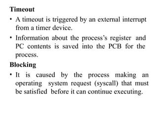 Timeout
• A timeout is triggered by an external interrupt
from a timer device.
• Information about the process’s register and
PC contents is saved into the PCB for the
process.
Blocking
• It is caused by the process making an
operating system request (syscall) that must
be satisfied before it can continue executing.
 