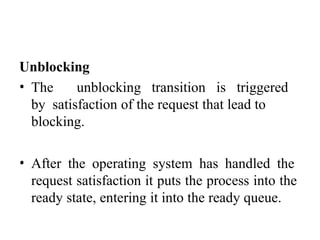 Unblocking
• The unblocking transition is triggered
by satisfaction of the request that lead to
blocking.
• After the operating system has handled the
request satisfaction it puts the process into the
ready state, entering it into the ready queue.
 