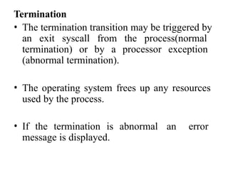 Termination
• The termination transition may be triggered by
an exit syscall from the process(normal
termination) or by a processor exception
(abnormal termination).
• The operating system frees up any resources
used by the process.
• If the termination is abnormal an error
message is displayed.
 