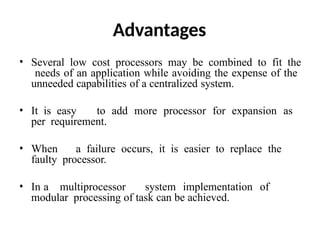 Advantages
• Several low cost processors may be combined to fit the
needs of an application while avoiding the expense of the
unneeded capabilities of a centralized system.
• It is easy to add more processor for expansion as
per requirement.
• When a failure occurs, it is easier to replace the
faulty processor.
• In a multiprocessor system implementation of
modular processing of task can be achieved.
 
