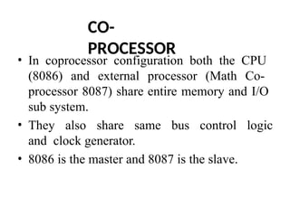 CO-
PROCESSOR
• In coprocessor configuration both the CPU
(8086) and external processor (Math Co-
processor 8087) share entire memory and I/O
sub system.
• They also share same bus control logic
and clock generator.
• 8086 is the master and 8087 is the slave.
 