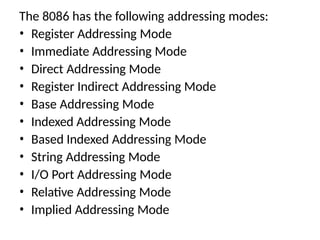 The 8086 has the following addressing modes:
• Register Addressing Mode
• Immediate Addressing Mode
• Direct Addressing Mode
• Register Indirect Addressing Mode
• Base Addressing Mode
• Indexed Addressing Mode
• Based Indexed Addressing Mode
• String Addressing Mode
• I/O Port Addressing Mode
• Relative Addressing Mode
• Implied Addressing Mode
 