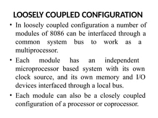 LOOSELY COUPLED CONFIGURATION
• In loosely coupled configuration a number of
modules of 8086 can be interfaced through a
common system bus to work as a
multiprocessor.
• Each module has an independent
microprocessor based system with its own
clock source, and its own memory and I/O
devices interfaced through a local bus.
• Each module can also be a closely coupled
configuration of a processor or coprocessor.
 