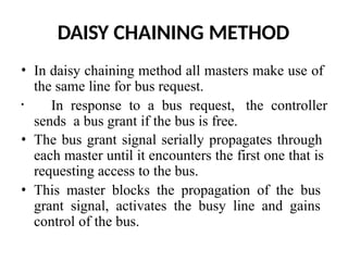 DAISY CHAINING METHOD
• In daisy chaining method all masters make use of
the same line for bus request.
• In response to a bus request, the controller
sends a bus grant if the bus is free.
• The bus grant signal serially propagates through
each master until it encounters the first one that is
requesting access to the bus.
• This master blocks the propagation of the bus
grant signal, activates the busy line and gains
control of the bus.
 
