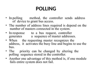 POLLING
• In polling method, the controller sends address
of device to grant bus access.
• The number of address lines required is depend on the
number of masters connected in the system.
• In response to a bus request, controller
generates a sequence of master addresses.
• When the requesting master recognizes the
address, it activates the busy line and begins to use the
bus.
• The priority can be changed by altering the
polling sequence stored in the controller.
• Another one advantage of this method is, if one module
fails entire system does not fail.
 