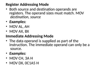 Register Addressing Mode
• Both source and destination operands are
registers. The operand sizes must match. MOV
destination, source
• Examples:
• MOV AL, AH
• MOV AX, BX
Immediate Addressing Mode
• The data operand is supplied as part of the
instruction. The immediate operand can only be a
source.
• Examples:
• MOV CH, 3A H
• MOV DX, 0C1A5 H
 
