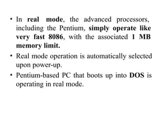 • In real mode, the advanced processors,
including the Pentium, simply operate like
very fast 8086, with the associated 1 MB
memory limit.
• Real mode operation is automatically selected
upon power-up.
• Pentium-based PC that boots up into DOS is
operating in real mode.
 