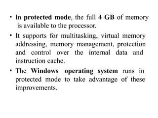 • In protected mode, the full 4 GB of memory
is available to the processor.
• It supports for multitasking, virtual memory
addressing, memory management, protection
and control over the internal data and
instruction cache.
• The Windows operating system runs in
protected mode to take advantage of these
improvements.
 