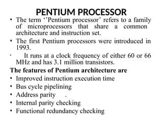 PENTIUM PROCESSOR
• The term ‘’Pentium processor’ refers to a family
of microprocessors that share a common
architecture and instruction set.
• The first Pentium processors were introduced in
1993.
• It runs at a clock frequency of either 60 or 66
MHz and has 3.1 million transistors.
The features of Pentium architecture are
• Improved instruction execution time
• Bus cycle pipelining
• Address parity .
• Internal parity checking
• Functional redundancy checking
 