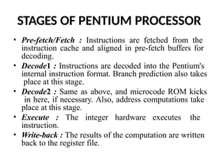 STAGES OF PENTIUM PROCESSOR
• Pre-fetch/Fetch : Instructions are fetched from the
instruction cache and aligned in pre-fetch buffers for
decoding.
• Decode1 : Instructions are decoded into the Pentium's
internal instruction format. Branch prediction also takes
place at this stage.
• Decode2 : Same as above, and microcode ROM kicks
in here, if necessary. Also, address computations take
place at this stage.
• Execute : The integer hardware executes the
instruction.
• Write-back : The results of the computation are written
back to the register file.
 