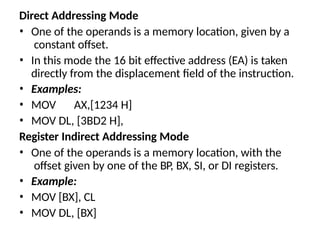 Direct Addressing Mode
• One of the operands is a memory location, given by a
constant offset.
• In this mode the 16 bit effective address (EA) is taken
directly from the displacement field of the instruction.
• Examples:
• MOV AX,[1234 H]
• MOV DL, [3BD2 H],
Register Indirect Addressing Mode
• One of the operands is a memory location, with the
offset given by one of the BP, BX, SI, or DI registers.
• Example:
• MOV [BX], CL
• MOV DL, [BX]
 