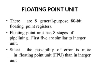 FLOATING POINT UNIT
• There are 8 general-purpose 80-bit
floating point registers.
• Floating point unit has 8 stages of
pipelining. First five are similar to integer
unit.
• Since the possibility of error is more
in floating point unit (FPU) than in integer
unit
 