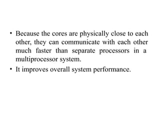 • Because the cores are physically close to each
other, they can communicate with each other
much faster than separate processors in a
multiprocessor system.
• It improves overall system performance.
 