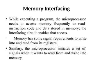 Memory Interfacing
• While executing a program, the microprocessor
needs to access memory frequently to read
instruction code and data stored in memory; the
interfacing circuit enables that access.
• Memory has some signal requirements to write
into and read from its registers.
• Similary, the microprocessor initiates a set of
signals when it wants to read from and write into
memory.
 