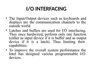 I/O INTERFACING
• The Input/Output devices such as keyboards and
displays are the communication channels to the
outside world.
• Latches and buffers are used for I/O interfacing.
They once hardwired, perform only one function
(either as input device if it is buffer and as output
device if it is a latch). Thus limiting their
capabilities.
• To improve the overall system performance the
Intel has designed various programmable I/O
devices.
 