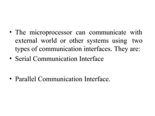 • The microprocessor can communicate with
external world or other systems using two
types of communication interfaces. They are:
• Serial Communication Interface
• Parallel Communication Interface.
 