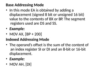 Base Addressing Mode
• In this mode EA is obtained by adding a
displacement (signed 8 bit or unsigned 16 bit)
value to the contents of BX or BP. The segment
registers used are DS and SS.
• Example:
• MOV AX, [BP + 200]
Indexed Addressing Mode
• The operand’s offset is the sum of the content of
an index register SI or DI and an 8-bit or 16-bit
displacement.
• Example:
• MOV AH, [DI]
 
