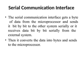 Serial Communication Interface
• The serial communication interface gets a byte
of data from the microprocessor and sends
it bit by bit to the other system serially or it
receives data bit by bit serially from the
external system.
• Then it converts the data into bytes and sends
to the microprocessor.
 