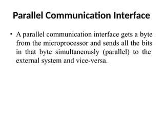 Parallel Communication Interface
• A parallel communication interface gets a byte
from the microprocessor and sends all the bits
in that byte simultaneously (parallel) to the
external system and vice-versa.
 