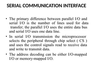SERIAL COMMUNICATION INTERFACE
• The primary difference between parallel I/O and
serial I/O is the number of lines used for data
transfer; the parallel I/O uses the entire data bus
and serial I/O uses one data line.
• In serial I/O transmission the microprocessor
selects the peripheral through chip select ( CS )
and uses the control signals read to receive data
and write to transmit data.
• The address decoding can be either I/O-mapped
I/O or memory-mapped I/O.
 