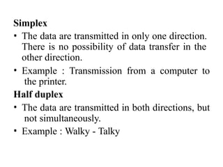 Simplex
• The data are transmitted in only one direction.
There is no possibility of data transfer in the
other direction.
• Example : Transmission from a computer to
the printer.
Half duplex
• The data are transmitted in both directions, but
not simultaneously.
• Example : Walky - Talky
 