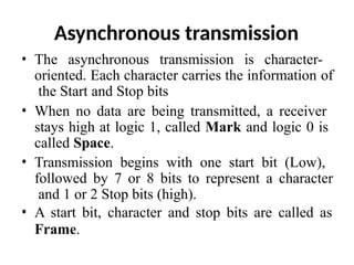 Asynchronous transmission
• The asynchronous transmission is character-
oriented. Each character carries the information of
the Start and Stop bits
• When no data are being transmitted, a receiver
stays high at logic 1, called Mark and logic 0 is
called Space.
• Transmission begins with one start bit (Low),
followed by 7 or 8 bits to represent a character
and 1 or 2 Stop bits (high).
• A start bit, character and stop bits are called as
Frame.
 
