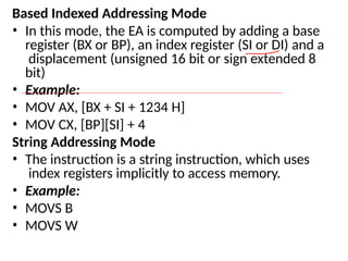 Based Indexed Addressing Mode
• In this mode, the EA is computed by adding a base
register (BX or BP), an index register (SI or DI) and a
displacement (unsigned 16 bit or sign extended 8
bit)
• Example:
• MOV AX, [BX + SI + 1234 H]
• MOV CX, [BP][SI] + 4
String Addressing Mode
• The instruction is a string instruction, which uses
index registers implicitly to access memory.
• Example:
• MOVS B
• MOVS W
 