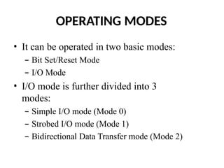 OPERATING MODES
• It can be operated in two basic modes:
– Bit Set/Reset Mode
– I/O Mode
• I/O mode is further divided into 3
modes:
– Simple I/O mode (Mode 0)
– Strobed I/O mode (Mode 1)
– Bidirectional Data Transfer mode (Mode 2)
 