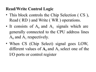 Read/Write Control Logic
• This block controls the Chip Selection ( CS ),
Read ( RD ) and Write ( WR ) operations.
• It consists of A0 and A1 signals which are
generally connected to the CPU address lines
A0 and A1 respectively.
• When CS (Chip Select) signal goes LOW,
different values of A0 and A1 select one of the
I/O ports or control register
 