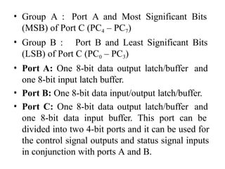 • Group A : Port A and Most Significant Bits
(MSB) of Port C (PC4 – PC7)
• Group B : Port B and Least Significant Bits
(LSB) of Port C (PC0 – PC3)
• Port A: One 8-bit data output latch/buffer and
one 8-bit input latch buffer.
• Port B: One 8-bit data input/output latch/buffer.
• Port C: One 8-bit data output latch/buffer and
one 8-bit data input buffer. This port can be
divided into two 4-bit ports and it can be used for
the control signal outputs and status signal inputs
in conjunction with ports A and B.
 
