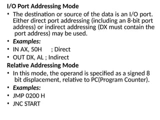 I/O Port Addressing Mode
• The destination or source of the data is an I/O port.
Either direct port addressing (including an 8-bit port
address) or indirect addressing (DX must contain the
port address) may be used.
• Examples:
• IN AX, 50H ; Direct
• OUT DX, AL ; Indirect
Relative Addressing Mode
• In this mode, the operand is specified as a signed 8
bit displacement, relative to PC(Program Counter).
• Examples:
• JMP 0200 H
• JNC START
 