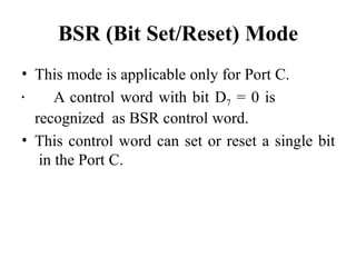 BSR (Bit Set/Reset) Mode
• This mode is applicable only for Port C.
• A control word with bit D7 = 0 is
recognized as BSR control word.
• This control word can set or reset a single bit
in the Port C.
 