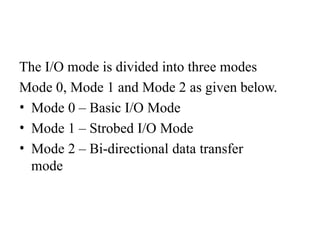 The I/O mode is divided into three modes
Mode 0, Mode 1 and Mode 2 as given below.
• Mode 0 – Basic I/O Mode
• Mode 1 – Strobed I/O Mode
• Mode 2 – Bi-directional data transfer
mode
 