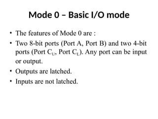 Mode 0 – Basic I/O mode
• The features of Mode 0 are :
• Two 8-bit ports (Port A, Port B) and two 4-bit
ports (Port CU, Port CL). Any port can be input
or output.
• Outputs are latched.
• Inputs are not latched.
 