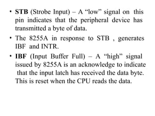 • STB (Strobe Input) – A “low” signal on this
pin indicates that the peripheral device has
transmitted a byte of data.
• The 8255A in response to STB , generates
IBF and INTR.
• IBF (Input Buffer Full) – A “high” signal
issued by 8255A is an acknowledge to indicate
that the input latch has received the data byte.
This is reset when the CPU reads the data.
 