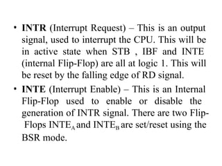 • INTR (Interrupt Request) – This is an output
signal, used to interrupt the CPU. This will be
in active state when STB , IBF and INTE
(internal Flip-Flop) are all at logic 1. This will
be reset by the falling edge of RD signal.
• INTE (Interrupt Enable) – This is an Internal
Flip-Flop used to enable or disable the
generation of INTR signal. There are two Flip-
Flops INTEA and INTEB are set/reset using the
BSR mode.
 