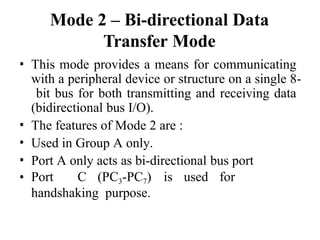 Mode 2 – Bi-directional Data
Transfer Mode
• This mode provides a means for communicating
with a peripheral device or structure on a single 8-
bit bus for both transmitting and receiving data
(bidirectional bus I/O).
• The features of Mode 2 are :
• Used in Group A only.
• Port A only acts as bi-directional bus port
• Port C (PC3-PC7) is used for
handshaking purpose.
 
