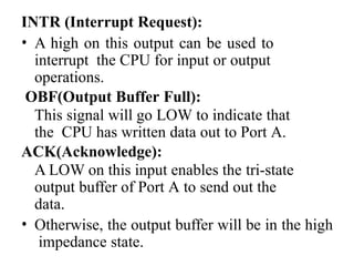 INTR (Interrupt Request):
• A high on this output can be used to
interrupt the CPU for input or output
operations.
OBF(Output Buffer Full):
This signal will go LOW to indicate that
the CPU has written data out to Port A.
ACK(Acknowledge):
A LOW on this input enables the tri-state
output buffer of Port A to send out the
data.
• Otherwise, the output buffer will be in the high
impedance state.
 