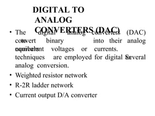 DIGITAL TO
ANALOG
CONVERTERS (DAC)
• The digital
to
converters
analog
convert binary
numbers
into their
equivalent voltages or currents.
(DAC)
analog
Several
techniques are employed for digital to
analog conversion.
• Weighted resistor network
• R-2R ladder network
• Current output D/A converter
 