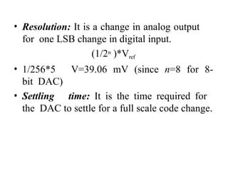 • Resolution: It is a change in analog output
for one LSB change in digital input.
(1/2n )*Vref
• 1/256*5 V=39.06 mV (since n=8 for 8-
bit DAC)
• Settling time: It is the time required for
the DAC to settle for a full scale code change.
 