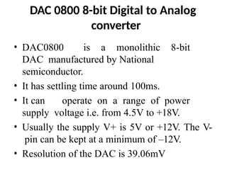 DAC 0800 8-bit Digital to Analog
converter
• DAC0800 is a monolithic 8-bit
DAC manufactured by National
semiconductor.
• It has settling time around 100ms.
• It can operate on a range of power
supply voltage i.e. from 4.5V to +18V.
• Usually the supply V+ is 5V or +12V. The V-
pin can be kept at a minimum of –12V.
• Resolution of the DAC is 39.06mV
 