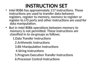 INSTRUCTION SET
• Intel 8086 has approximately 117 instructions. These
instructions are used to transfer data between
registers, register to memory, memory to register or
register to I/O ports and other instructions are used for
data manipulation.
• But in Intel 8086 operations between memory to
memory is not permitted. These instructions are
classified in to six-groups as follows.
1.Data Transfer Instructions
2.Arithmetic Instructions
3.Bit Manipulation Instructions
4.String Instructions
5.Program Execution Transfer Instructions
6.Processor Control Instructions
 