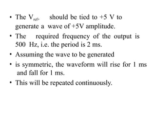 • The Vref+ should be tied to +5 V to
generate a wave of +5V amplitude.
• The required frequency of the output is
500 Hz, i.e. the period is 2 ms.
• Assuming the wave to be generated
• is symmetric, the waveform will rise for 1 ms
and fall for 1 ms.
• This will be repeated continuously.
 