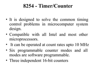 8254 - Timer/Counter
• It is designed to solve the common timing
control problems in microcomputer system
design.
• Compatible with all Intel and most other
microprocessors.
• It can be operated at count rates upto 10 MHz
• Six programmable counter modes and all
modes are software programmable.
• Three independent 16-bit counters
 