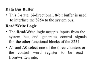 Data Bus Buffer
• This 3-state, bi-directional, 8-bit buffer is used
to interface the 8254 to the system bus.
Read/Write Logic
• The Read/Write logic accepts inputs from the
system bus and generates control signals
for the other functional blocks of the 8254.
• A1 and A0 select one of the three counters or
the control word register to be read
from/written into.
 
