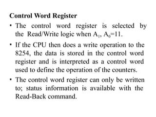 Control Word Register
• The control word register is selected by
the Read/Write logic when A1, A0=11.
• If the CPU then does a write operation to the
8254, the data is stored in the control word
register and is interpreted as a control word
used to define the operation of the counters.
• The control word register can only be written
to; status information is available with the
Read-Back command.
 