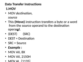 Data Transfer Instructions
1.MOV
• MOV destination,
source
• This (Move) instruction transfers a byte or a word
from the source operand to the destination
operand.
• (DEST) (SRC)
• DEST = Destination
• SRC = Source
• Example :
• MOV AX, BX
• MOV AX, 2150H
 