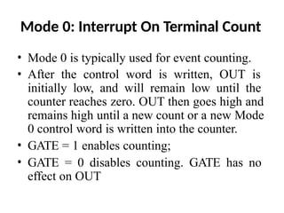 Mode 0: Interrupt On Terminal Count
• Mode 0 is typically used for event counting.
• After the control word is written, OUT is
initially low, and will remain low until the
counter reaches zero. OUT then goes high and
remains high until a new count or a new Mode
0 control word is written into the counter.
• GATE = 1 enables counting;
• GATE = 0 disables counting. GATE has no
effect on OUT
 
