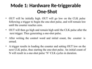 Mode 1: Hardware Re-triggerable
One-Shot
• OUT will be initially high. OUT will go low on the CLK pulse
following a trigger to begin the one-shot pulse, and will remain low
until the counter reaches zero.
• OUT will then go high and remain high until the CLK pulse after the
next trigger. Thus generating a one-shot pulse.
• After writing the control word and initial count, the counter is
armed.
• A trigger results in loading the counter and setting OUT low on the
next CLK pulse, thus starting the one-shot pulse. An initial count of
N will result in a one-shot pulse ‘N’ CLK cycles in duration.
 
